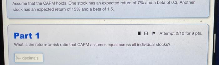 Assume that the CAPM holds. One stock has an expected return of 7% and a beta of 0.3. Another stock has an
