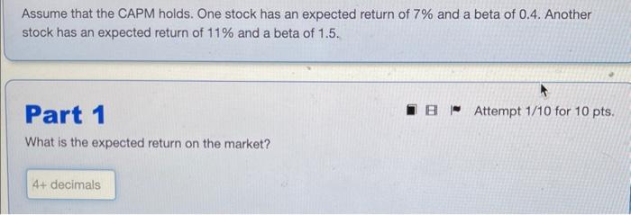 Assume that the CAPM holds. One stock has an expected return of 7% and a beta of 0.4. Another stock has an