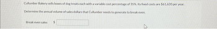 Cullumber Bakery sells boxes of dog treats each with a variable cost percentage of 35%. Its fixed costs are