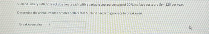 Sunland Bakery sells boxes of dog treats each with a variable cost percentage of 30%. Its fixed costs are