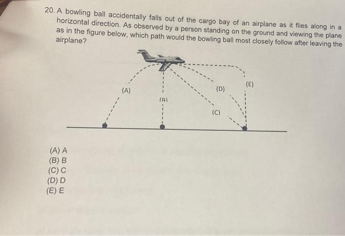 20. A bowling ball accidentally falls out of the cargo bay of an airplane as it flies along in a horizontal