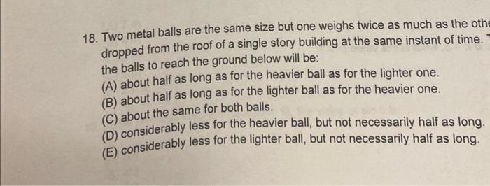 18. Two metal balls are the same size but one weighs twice as much as the othe dropped from the roof of a