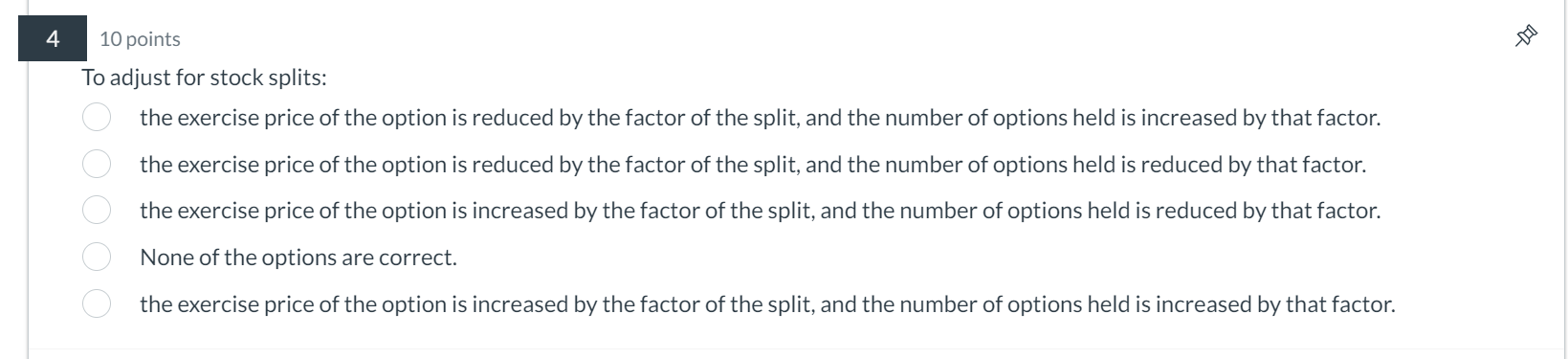 4 10 points To adjust for stock splits: the exercise price of the option is reduced by the factor of the