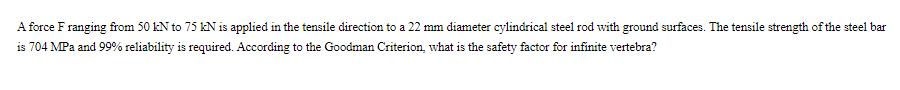 A force F ranging from 50 kN to 75 kN is applied in the tensile direction to a 22 mm diameter cylindrical