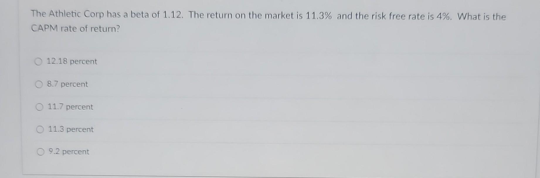 The Athletic Corp has a beta of 1.12. The return on the market is 11.3% and the risk free rate is 4%. What is