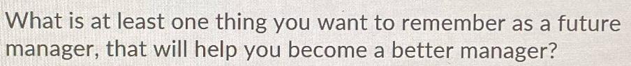 What is at least one thing you want to remember as a future manager, that will help you become a better