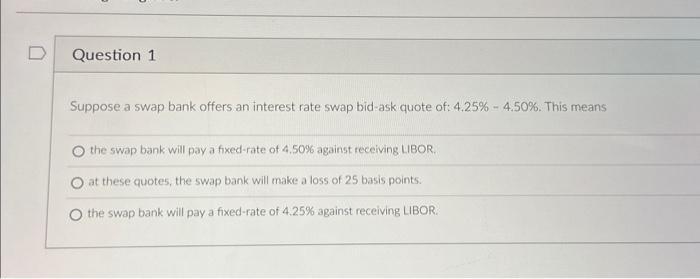 D Question 1 Suppose a swap bank offers an interest rate swap bid-ask quote of: 4.25% - 4.50%. This means the