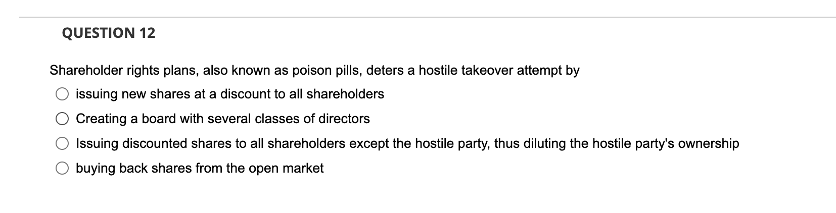 QUESTION 12 Shareholder rights plans, also known as poison pills, deters a hostile takeover attempt by