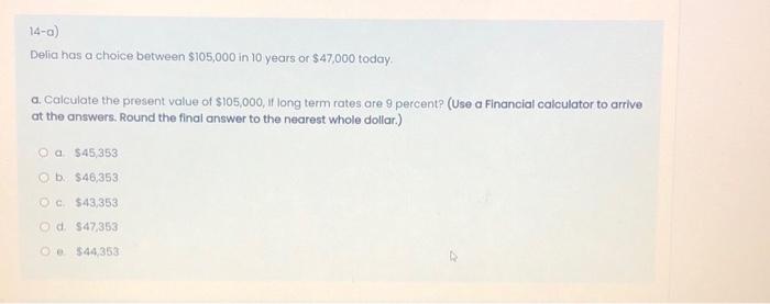 14-a) Delia has a choice between $105,000 in 10 years or $47,000 today. a. Calculate the present value of