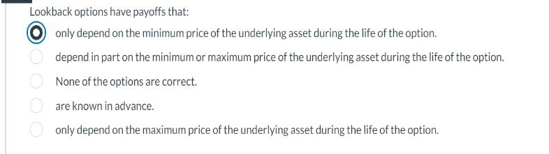 Lookback options have payoffs that: only depend on the minimum price of the underlying asset during the life