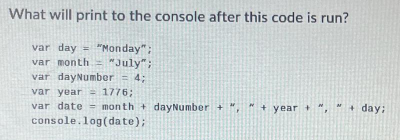 What will print to the console after this code is run? var day = 