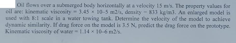 Oil flows over a submerged body horizontally at a velocity 15 m/s. The property values for oil are: kinematic