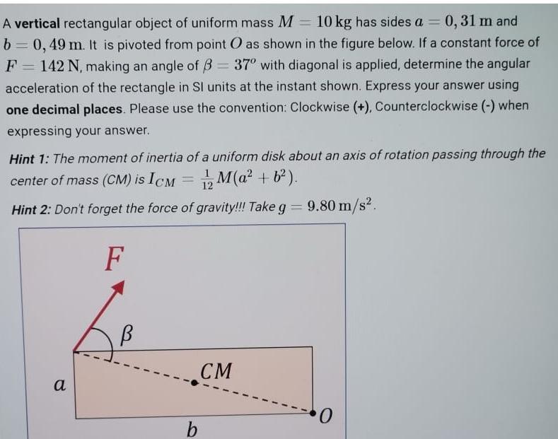 - A vertical rectangular object of uniform mass M = 10 kg has sides a = 0,31 m and b= 0, 49 m. It is pivoted