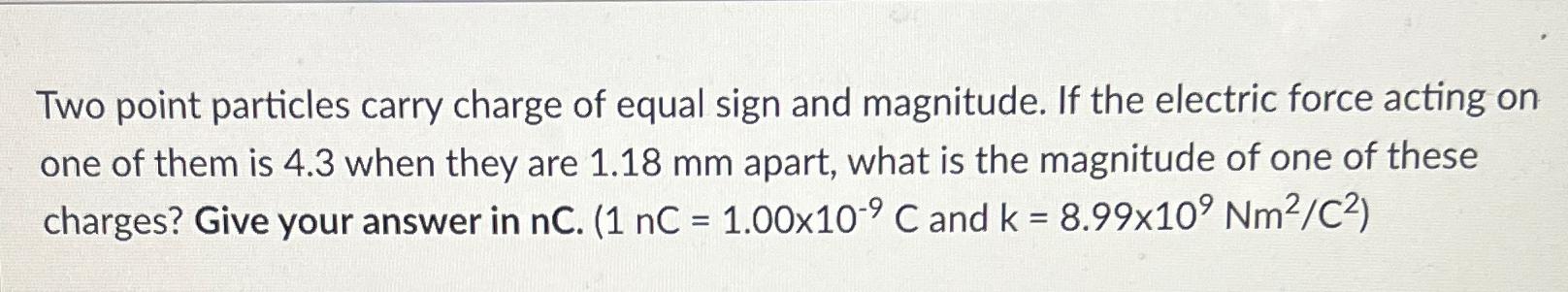 Two point particles carry charge of equal sign and magnitude. If the electric force acting on one of them is
