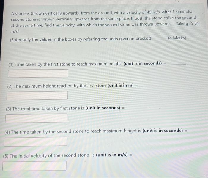 A stone is thrown vertically upwards, from the ground, with a velocity of 45 m/s. After 1 seconds, second