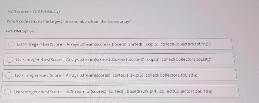 int[] scores (1.3.8.3.5.6.2.4) Which code returns the largest three numbers from the scores array? Pick ONE