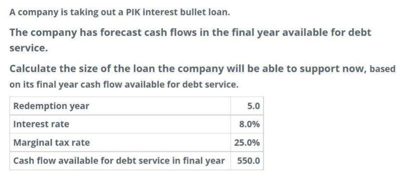 A company is taking out a PIK interest bullet loan. The company has forecast cash flows in the final year