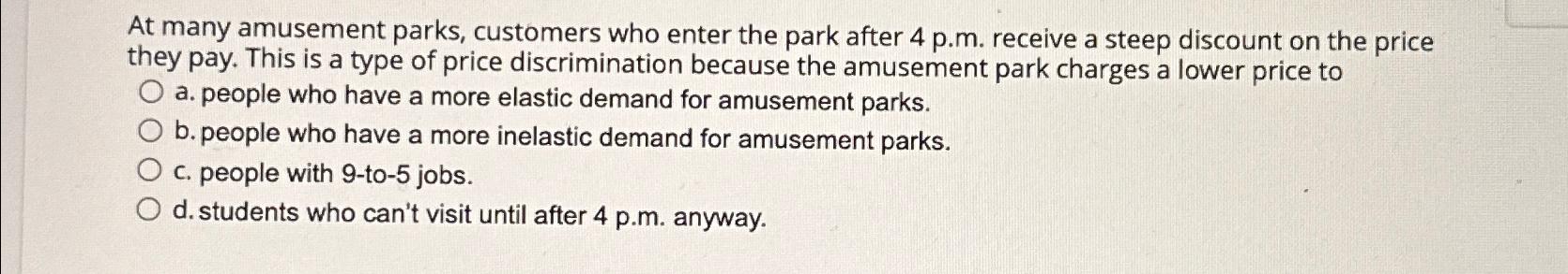 At many amusement parks, customers who enter the park after 4 p.m. receive a steep discount on the price they