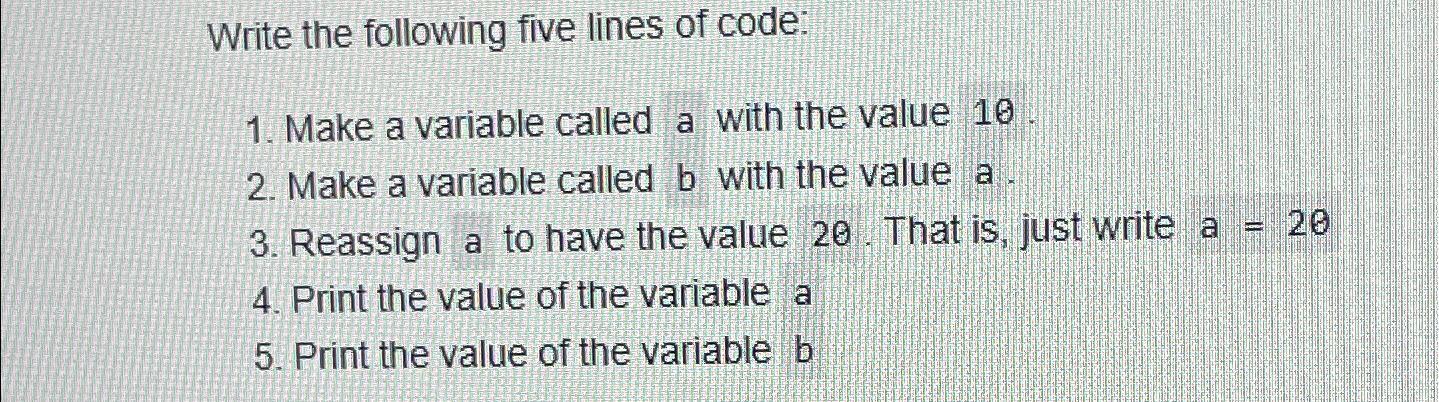 Write the following five lines of code: 1. Make a variable called a with the value 10 2. Make a variable