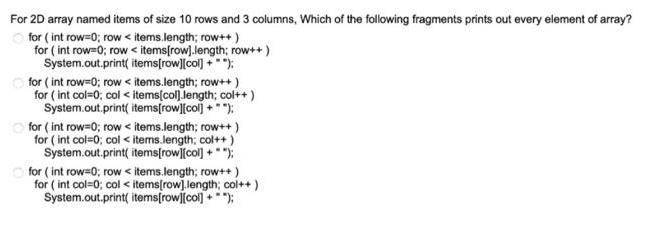 For 2D array named items of size 10 rows and 3 columns, Which of the following fragments prints out every