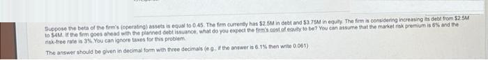 Suppose the beta of the firm's (operating) assets is equal to 0.45. The firm currently has $2.5M in debt and