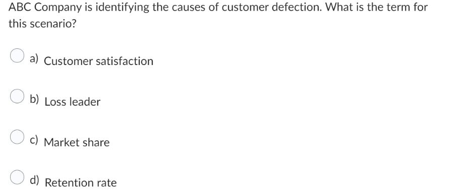 ABC Company is identifying the causes of customer defection. What is the term for this scenario? a) Customer