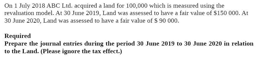 On 1 July 2018 ABC Ltd. acquired a land for 100,000 which is measured using the revaluation model. At 30 June