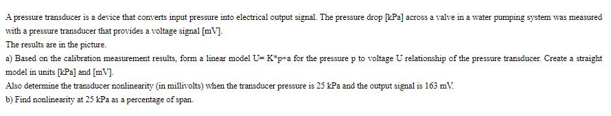 A pressure transducer is a device that converts input pressure into electrical output signal. The pressure