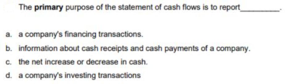 The primary purpose of the statement of cash flows is to report_ a. a company's financing transactions. b.
