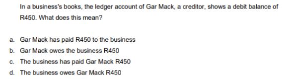 In a business's books, the ledger account of Gar Mack, a creditor, shows a debit balance of R450. What does