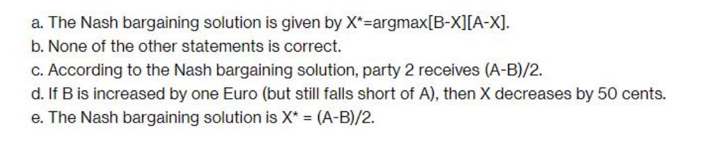 a. The Nash bargaining solution is given by X*=argmax[B-X][A-X]. b. None of the other statements is correct.