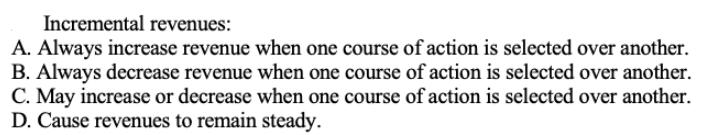 Incremental revenues: A. Always increase revenue when one course of action is selected over another. B.