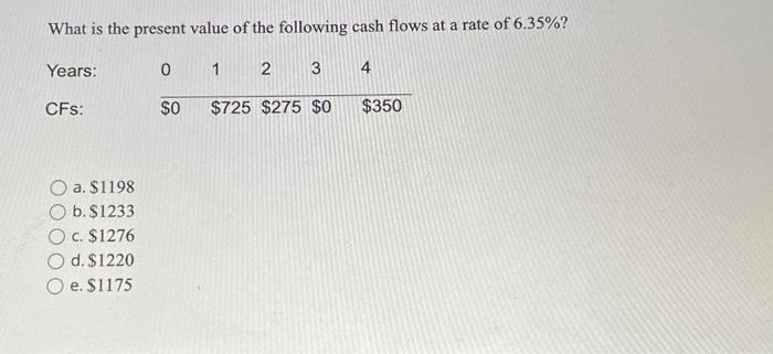 What is the present value of the following cash flows at a rate of 6.35%? Years: CFS: O a. $1198 Ob. $1233