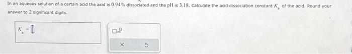 In an aqueous solution of a certain acid the acid is 0.94% dissociated and the pH is 3.18. Calculate the acid