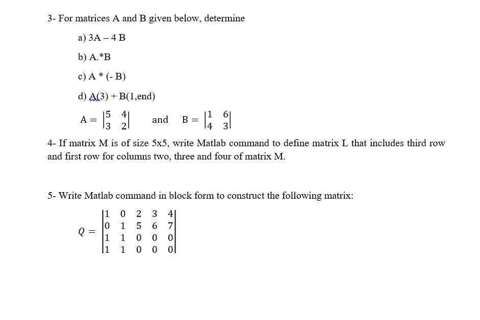 3- For matrices A and B given below, determine a) 3A - 4 B b) A.*B c) A * (- B) d) A(3) + B(1,end) 15 A =