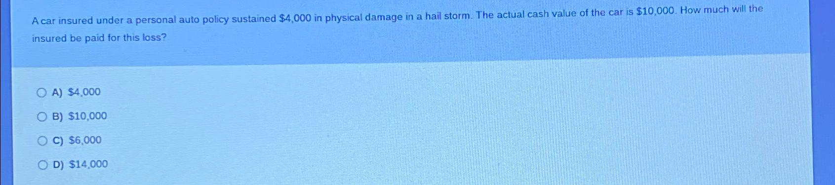 A car insured under a personal auto policy sustained $4,000 in physical damage in a hail storm. The actual