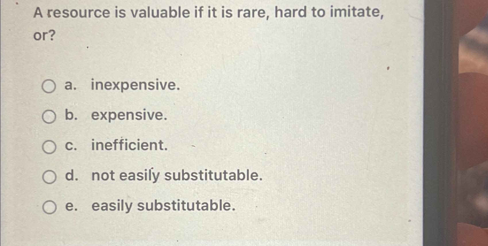 A resource is valuable if it is rare, hard to imitate, or? O a. inexpensive. O b. expensive. O c.