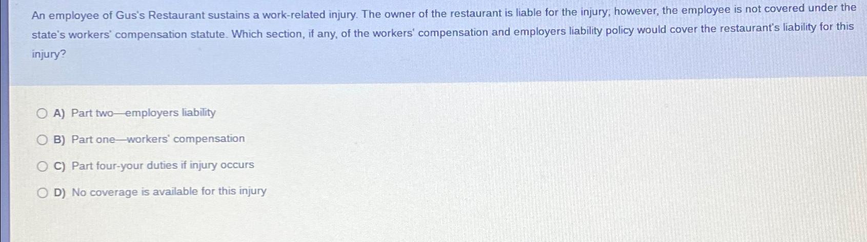 An employee of Gus's Restaurant sustains a work-related injury. The owner of the restaurant is liable for the