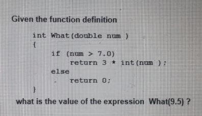 Given the function definition int What (double num ) { if (num > 7.0) return 3* int (num); else return 0;
