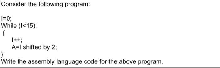 Consider the following program: I=0; While (I <15): { |++; A=I shifted by 2; Write the assembly language code