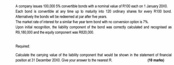 A company issues 100,000 5% convertible bonds with a nominal value of R100 each on 1 January 20X0. Each bond