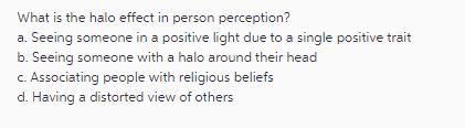 What is the halo effect in person perception? a. Seeing someone in a positive light due to a single positive