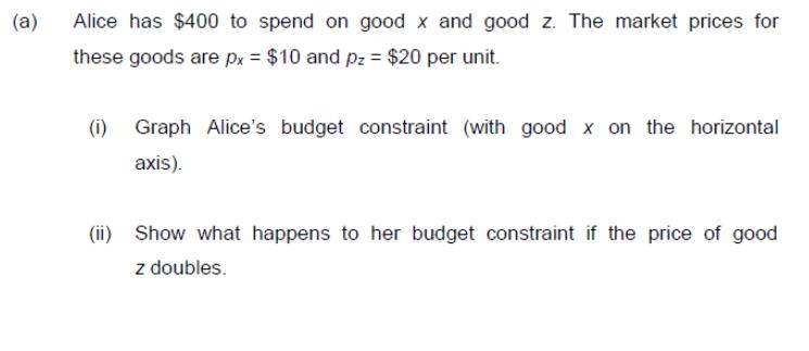 (a) Alice has $400 to spend on good x and good z. The market prices for these goods are px = $10 and pz = $20
