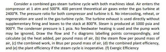 Consider a combined gas-steam turbine cycle with both machines ideal. Air enters the compressor at 1 atm and