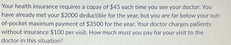 Your health insurance requires a copay of $45 each time you see your doctor. You have already met your $2000