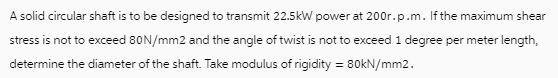 A solid circular shaft is to be designed to transmit 22.5kW power at 200r.p.m. If the maximum shear stress is