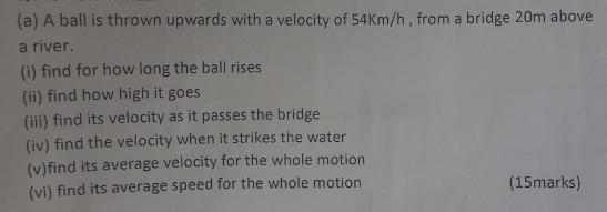 (a) A ball is thrown upwards with a velocity of 54Km/h, from a bridge 20m above a river. (i) find for how