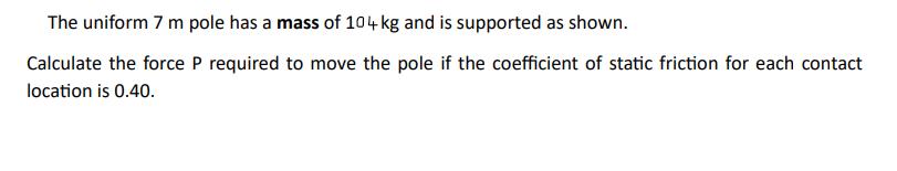 The uniform 7 m pole has a mass of 104 kg and is supported as shown. Calculate the force P required to move