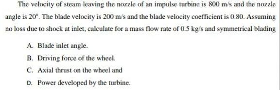 The velocity of steam leaving the nozzle of an impulse turbine is 800 m/s and the nozzle angle is 20. The