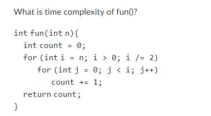What is time complexity of fun()? int fun (int n) { } int count = 0; for (int i = n; i > 0; i /= 2) for (int